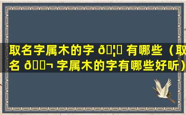 取名字属木的字 🦅 有哪些（取名 🐬 字属木的字有哪些好听）